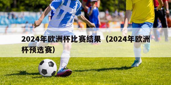 2024年欧洲杯比赛结果（2024年欧洲杯预选赛）