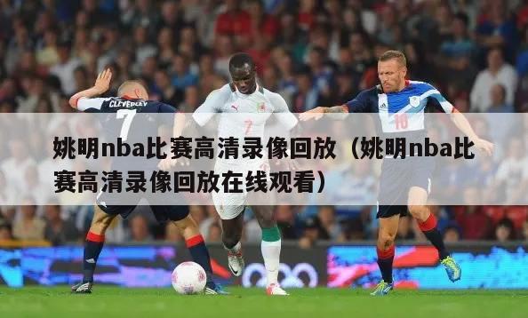 姚明nba比赛高清录像回放（姚明nba比赛高清录像回放在线观看）