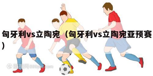 匈牙利vs立陶宛（匈牙利vs立陶宛亚预赛）