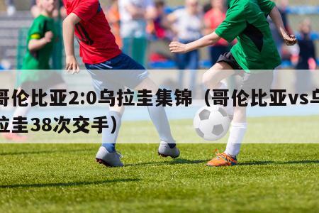 哥伦比亚2:0乌拉圭集锦（哥伦比亚vs乌拉圭38次交手）