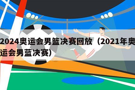 2024奥运会男篮决赛回放（2021年奥运会男蓝决赛）