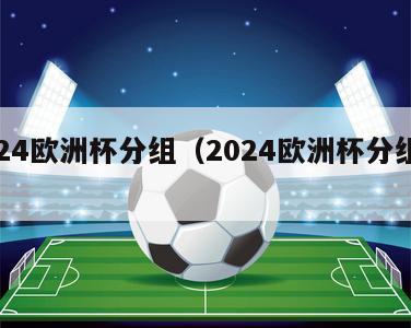 2024欧洲杯分组（2024欧洲杯分组情况）