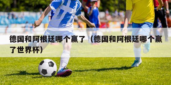 德国和阿根廷哪个赢了（德国和阿根廷哪个赢了世界杯）