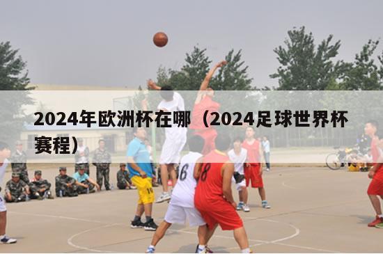 2024年欧洲杯在哪（2024足球世界杯赛程）