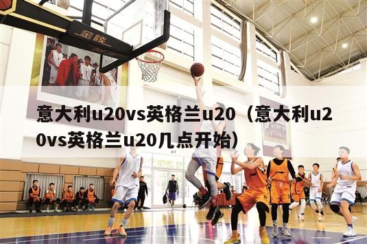 意大利u20vs英格兰u20（意大利u20vs英格兰u20几点开始）