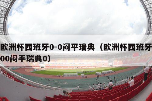 欧洲杯西班牙0-0闷平瑞典（欧洲杯西班牙00闷平瑞典0）