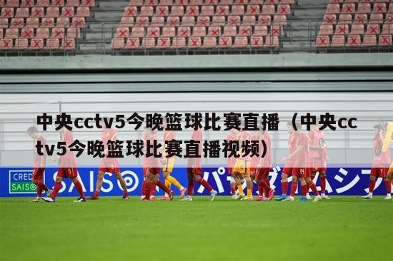 中央cctv5今晚篮球比赛直播（中央cctv5今晚篮球比赛直播视频）