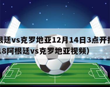 阿根廷vs克罗地亚12月14日3点开打（2018阿根廷vs克罗地亚视频）