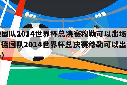 德国队2014世界杯总决赛穆勒可以出场吗（德国队2014世界杯总决赛穆勒可以出场吗）