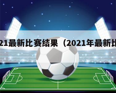 2021最新比赛结果（2021年最新比赛）