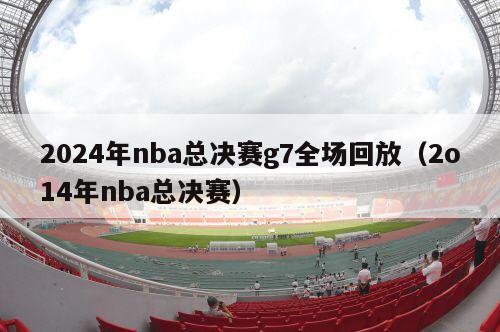 2024年nba总决赛g7全场回放（2o14年nba总决赛）