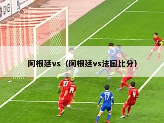 阿根廷vs（阿根廷vs法国比分）