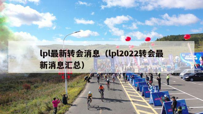 lpl最新转会消息（lpl2022转会最新消息汇总）