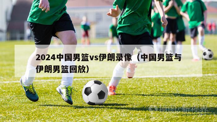 2024中国男篮vs伊朗录像（中国男篮与伊朗男篮回放）