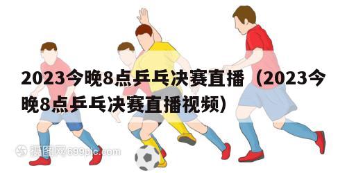 2023今晚8点乒乓决赛直播（2023今晚8点乒乓决赛直播视频）