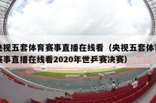 央视五套体育赛事直播在线看（央视五套体育赛事直播在线看2020年世乒赛决赛）