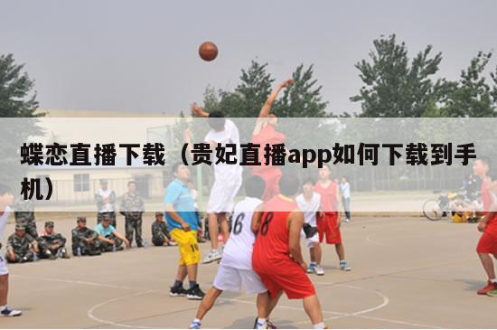 蝶恋直播下载（贵妃直播app如何下载到手机）