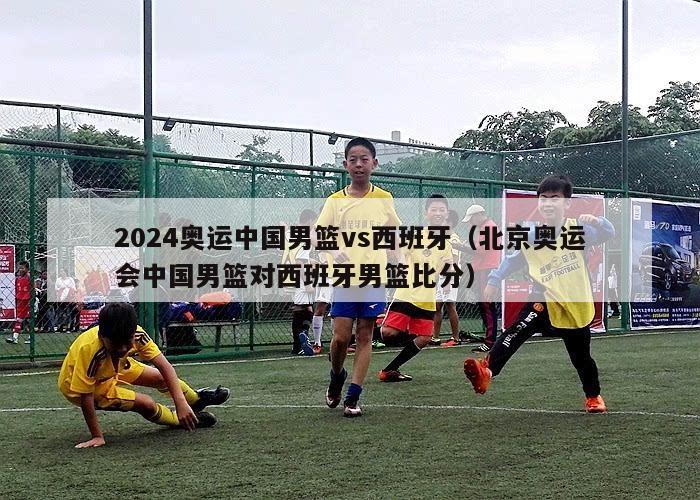 2024奥运中国男篮vs西班牙（北京奥运会中国男篮对西班牙男篮比分）