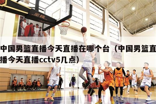 中国男篮直播今天直播在哪个台（中国男篮直播今天直播cctv5几点）