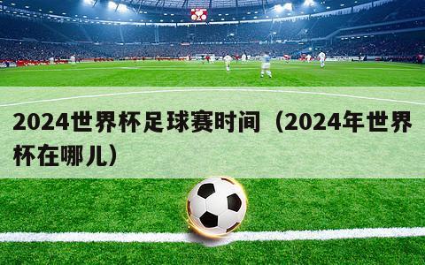 2024世界杯足球赛时间（2024年世界杯在哪儿）