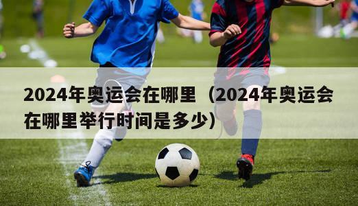 2024年奥运会在哪里（2024年奥运会在哪里举行时间是多少）