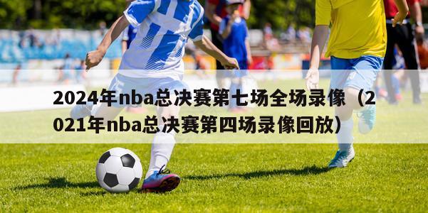 2024年nba总决赛第七场全场录像（2021年nba总决赛第四场录像回放）