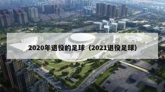 2020年退役的足球（2021退役足球）