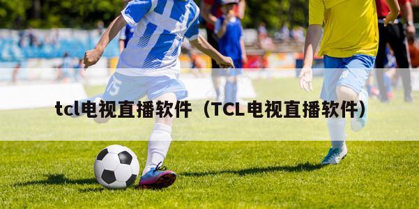 tcl电视直播软件（TCL电视直播软件）