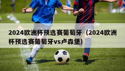 2024欧洲杯预选赛葡萄牙（2024欧洲杯预选赛葡萄牙vs卢森堡）