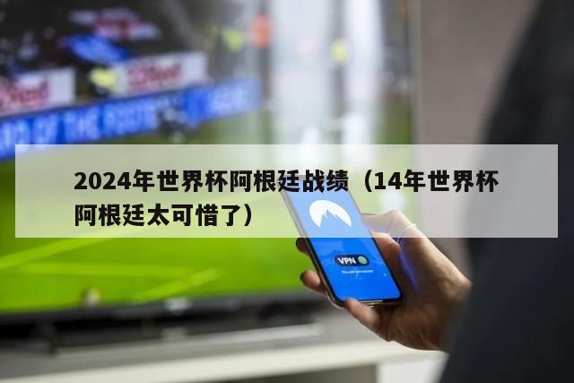 2024年世界杯阿根廷战绩（14年世界杯阿根廷太可惜了）