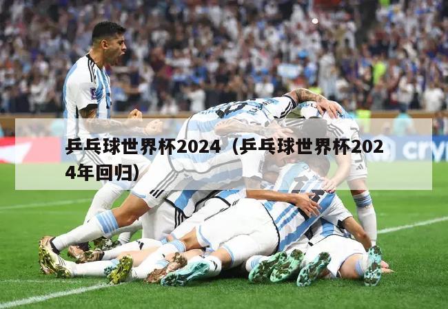 乒乓球世界杯2024（乒乓球世界杯2024年回归）