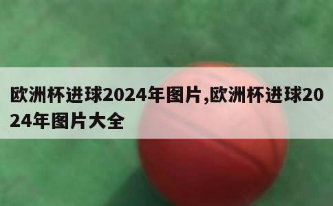 欧洲杯进球2024年图片,欧洲杯进球2024年图片大全