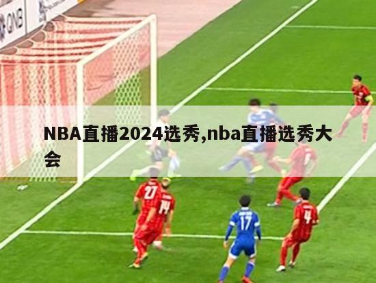 NBA直播2024选秀,nba直播选秀大会