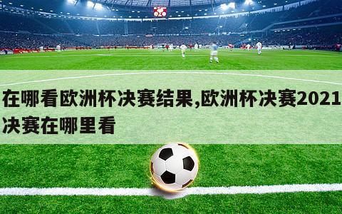 在哪看欧洲杯决赛结果,欧洲杯决赛2021决赛在哪里看