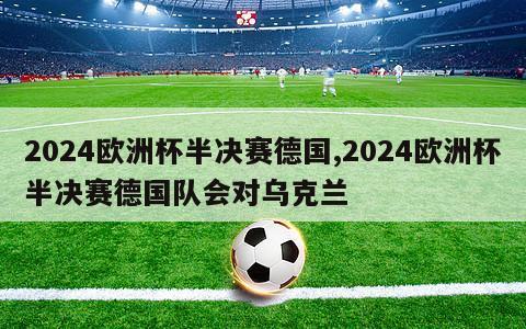 2024欧洲杯半决赛德国,2024欧洲杯半决赛德国队会对乌克兰